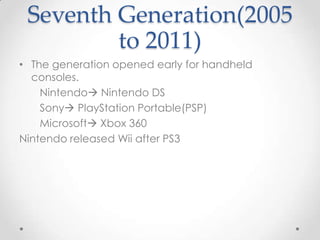 Seventh Generation(2005
to 2011)
• The generation opened early for handheld
consoles.
Nintendo Nintendo DS
Sony PlayStation Portable(PSP)
Microsoft Xbox 360
Nintendo released Wii after PS3

 
