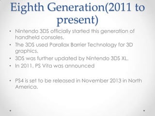 Eighth Generation(2011 to
present)
• Nintendo 3DS officially started this generation of
handheld consoles.
• The 3DS used Parallax Barrier Technology for 3D
graphics.
• 3DS was further updated by Nintendo 3DS XL.
• In 2011, PS Vita was announced
• PS4 is set to be released in November 2013 in North
America.

 