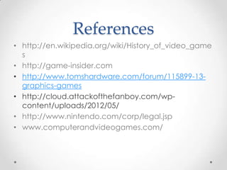 References
• http://en.wikipedia.org/wiki/History_of_video_game
s
• http://game-insider.com
• http://www.tomshardware.com/forum/115899-13graphics-games
• http://cloud.attackofthefanboy.com/wpcontent/uploads/2012/05/
• http://www.nintendo.com/corp/legal.jsp
• www.computerandvideogames.com/

 