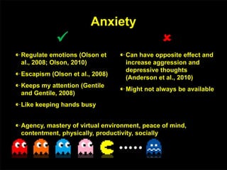Anxiety

Regulate emotions (Olson et
al., 2008; Olson, 2010)
Escapism (Olson et al., 2008)
Keeps my attention (Gentile
and Gentile, 2008)
Like keeping hands busy

Can have opposite effect and
increase aggression and
depressive thoughts
(Anderson et al., 2010)
Might not always be available
Agency, mastery of virtual environment, peace of mind,
contentment, physically, productivity, socially
 