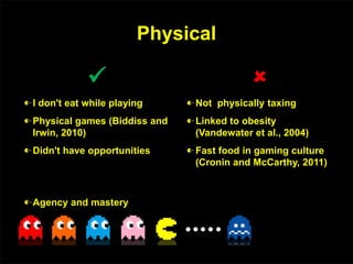 Physical

I don't eat while playing
Physical games (Biddiss and
Irwin, 2010)
Didn't have opportunities

Not physically taxing
Linked to obesity
(Vandewater et al., 2004)
Fast food in gaming culture
(Cronin and McCarthy, 2011)
Agency and mastery
 