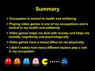 Summary
Occupation is central to health and wellbeing
Playing video games is one of my occupations and is
central to my health and wellbeing
Video games helps me deal with anxiety and helps me
socially, cognitively and psychologically
Video games have a mixed effect on me physically
I didn't realise how many different factors play a role
in my occupation
 