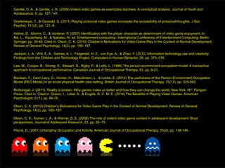 Gentile, D. A., & Gentile, J. R. (2008) Violent video games as exemplary teachers: A conceptual analysis. Journal of Youth and
Adolescence, 9, pp. 127–141.
Greitemeyer, T., & Osswald, S. (2011) Playing prosocial video games increases the accessibility of prosocial thoughts. J Soc
Psychol, 151(2), pp. 121–8.
Hefner, D., Klimmt, C., & Vorderer, P. (2007) Identification with the player character as determinant of video game enjoyment. In:
Ma, L., Rauterberg, M., & Nakatsu, R. ed. Entertainment computing– International Conference of Entertainment Computing. Berlin:
Springer, pp. 39-48. Cited in: Olson, C. K. (2010) Children’s Motivations for Video Game Play in the Context of Normal Development.
Review of General Psychology, 14(2), pp. 180–187.
Jackson, L. A., Witt, E. A., Games, A. I., Fitzgerald, H. E., von Eye, A., & Zhao, Y. (2012) Information technology use and creativity:
Findings from the Children and Technology Project. Computers in Human Behavior, 28, pp. 370–376.
Law, M., Cooper, B., Strong, S., Stewart, D., Rigby, P., & Letts, L. (1996) The person-environment-occupation model: A transactive
approach to occupational performance. Canadian Journal of Occupational Therapy, 63, pp. 9-23.
Maclean, F., Carin-Levy, G., Hunter, H., Malcolmson, L., & Locke, E. (2012) The usefulness of the Person-Environment-Occupation
Model (PEO Model) in an acute physical health care setting. British Journal of Occupational Therapy, 75(12), pp. 555-562.
McGonigal, J. (2011). Reality is broken: Why games make us better and how they can change the world. New York, NY: Penguin
Press. Cited in: Cited in: Granic, I., Lobel, A., & Engels, R. C. M. E. (2014) The Benefits of Playing Video Games. American
Psychologist, 6 (1), pp. 66-76.
Olson, C. K. (2010) Children’s Motivations for Video Game Play in the Context of Normal Development. Review of General
Psychology, 14(2), pp. 180–187.
Olson, C. K., Kutner, L. A., & Warner, D. E. (2008) The role of violent video game content in adolescent development: Boys’
perspectives. Journal of Adolescent Research, 23, pp. 55–75.
Pierce, D. (2001) Untangling Occupation and Activity. American Journal of Occupational Therapy, 55(2), pp. 138-146.
 