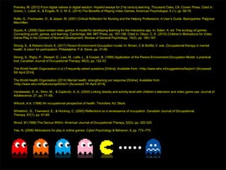 Prensky, M. (2012) From digital natives to digital wisdom: Hopeful essays for 21st century learning. Thousand Oaks, CA: Corwin Press. Cited in:
Granic, I., Lobel, A., & Engels, R. C. M. E. (2014) The Benefits of Playing Video Games. American Psychologist, 6 (1), pp. 66-76.
Rolfe, G., Freshwater, D., & Jasper, M. (2001) Critical Reflection for Nursing and the Helping Professions: A User’s Guide. Basingstoke: Palgrave
Macmillan.
Squire, K. (2008) Open-ended video games: A model for developing learning for the interactive age. In: Salen, K. ed. The ecology of games:
Connecting youth, games, and learning. Cambridge, MA: MIT Press, pp. 167-198. Cited In: Olson, C. K. (2010) Children’s Motivations for Video
Game Play in the Context of Normal Development. Review of General Psychology, 14(2), pp. 180–187.
Strong, S., & Rebeiro-Gruhl, K. (2011) Person-Environment-Occupation model. In: Brown, C & Stoffel, V. eds. Occupational therapy in mental
health: A vision for participation. Philadelphia: F.A. Davis, pp. 31-46.
Strong, S., Rigby, P., Stewart, D., Law, M., Letts, L., & Cooper, B. (1999) Application of the Person-Environment-Occupation Model: a practical
tool. Canadian Journal of Occupational Therapy, 66(3), pp. 122-33.
The World Health Organisation (n.d.) Frequently asked questions [Online]. Available from: <http://www.who.int/suggestions/faq/en/> [Accessed
5th April 2014].
The World Health Organisation (2014) Mental health: strengthening our response [Online]. Available from:
<http://www.who.int/features/qa/62/en/> [Accessed 7th April 2014].
Vandewater, E. A., Shim, M., & Caplovitz, A. G. (2004) Linking obesity and activity level with children’s television and video game use. Journal of
Adolescence, 27, pp. 71–85.
Wilcock, A.A. (1998) An occupational perspective of health. Thorofare, NJ: Slack.
Whiteford., G., Townsend, E., & Hocking, C. (2000) Reflections on a renaissance of occupation. Canadian Journal of Occupational
Therapy, 67(1), pp. 61-69.
Wood, W (1998) The Genius Within. American Journal of Occupational Therapy, 52(5), pp. 320-325.
Yee, N. (2006) Motivations for play in online games. Cyber Psychology & Behavior, 9, pp. 772–775.
 