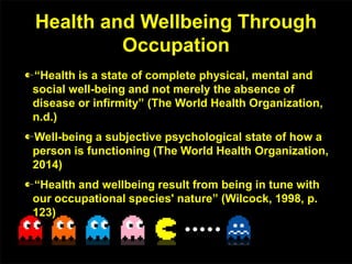 Health and Wellbeing Through
Occupation
“Health is a state of complete physical, mental and
social well-being and not merely the absence of
disease or infirmity” (The World Health Organization,
n.d.)
Well-being a subjective psychological state of how a
person is functioning (The World Health Organization,
2014)
“Health and wellbeing result from being in tune with
our occupational species' nature” (Wilcock, 1998, p.
123)
 