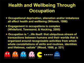 Health and Wellbeing Through
Occupation
Occupational deprivation, alienation and/or imbalance
all effect health and wellbeing (Wilcock, 1998)
Engagement in occupations is complex
(Whiteford, Townsend, & Hocking, 2000)
Occupation is “...life itself: that ubiquitous stream of
transactions between humans and their worlds that is
organized around recognizable activities from which
whole constellations of skills and routines, identities
and lifetimes, radiate” (Wood, 1998, p. 321)
 