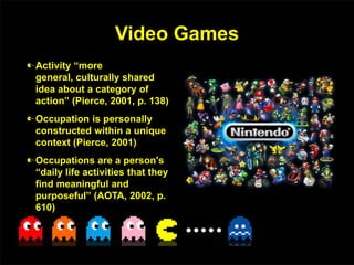 Video Games
Activity “more
general, culturally shared
idea about a category of
action” (Pierce, 2001, p. 138)
Occupation is personally
constructed within a unique
context (Pierce, 2001)
Occupations are a person's
“daily life activities that they
find meaningful and
purposeful” (AOTA, 2002, p.
610)
 