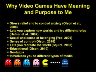 Why Video Games Have Meaning
and Purpose to Me
Stress relief and to control anxiety (Olson et al.,
2008)
Lets you explore new worlds and try different roles
(Hefner et al., 2007)
Social and sense of belonging (Yee, 2006)
Sense of control (Olson, 2010)
Lets you recreate the world (Squire, 2008)
Educational (Olson, 2010)
Nostalgia
Introduces you to different types of media
 