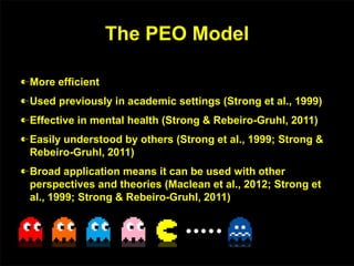 The PEO Model
More efficient
Used previously in academic settings (Strong et al., 1999)
Effective in mental health (Strong & Rebeiro-Gruhl, 2011)
Easily understood by others (Strong et al., 1999; Strong &
Rebeiro-Gruhl, 2011)
Broad application means it can be used with other
perspectives and theories (Maclean et al., 2012; Strong et
al., 1999; Strong & Rebeiro-Gruhl, 2011)
 