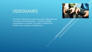 VIDEOGAMES
Os sistemas eletrônicos usados para jogar videogames são
conhecidos como plataformas - como por exemplo
computadores e consoles. Os arcades e celulares são
também bons exemplos de plataformas.
 