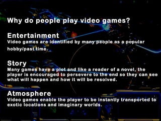 Why do people play video games?
Entertainment
Video games are identified by many people as a popular
hobby/past time.
Story
Many games have a plot and like a reader of a novel, the
player is encouraged to persevere to the end so they can see
what will happen and how it will be resolved.
Atmosphere
Video games enable the player to be instantly transported to
exotic locations and imaginary worlds.
 