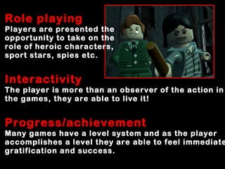 Role playing
Players are presented the
opportunity to take on the
role of heroic characters,
sport stars, spies etc.
Interactivity
The player is more than an observer of the action in
the games, they are able to live it!
Progress/achievement
Many games have a level system and as the player
accomplishes a level they are able to feel immediate
gratification and success.
 