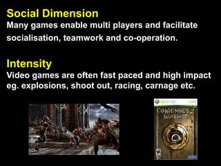 Social Dimension
Many games enable multi players and facilitate
socialisation, teamwork and co-operation.
Intensity
Video games are often fast paced and high impact
eg. explosions, shoot out, racing, carnage etc.
 