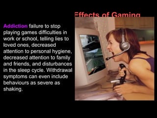 Psychological Effects of Gaming
Addiction failure to stop
playing games difficulties in
work or school, telling lies to
loved ones, decreased
attention to personal hygiene,
decreased attention to family
and friends, and disturbances
in the sleep cycle. Withdrawal
symptoms can even include
behaviours as severe as
shaking.
 