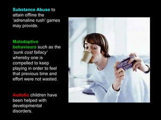 Substance Abuse to
attain offline the
‘adrenaline rush’ games
may provide.
Maladaptive
behaviours such as the
‘sunk cost fallacy’
whereby one is
compelled to keep
playing in order to feel
that previous time and
effort were not wasted.
Autistic children have
been helped with
developmental
disorders.
 