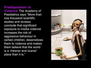 Predisposition to
Violence The Academy of
Paediatrics says “More than
one thousand scientific
studies and reviews
conclude that significant
exposure to media violence
increases the risk of
aggressive behaviour in
certain children, desensitizes
them to violence and makes
them believe that the world
is a ‘meaner and scarier’
place than it is.”
 