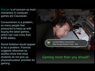 Racism is of concern as most
characters in computer
games are Caucasian.
Consumerism is a problem,
as many people feel
pressured to keep up with
buying the latest games,
which can cost more than
$100 dollars.
Social Isolation would appear
to be a problem. Fromme
suggests otherwise as
studies show that most
students do not give up
physical/outdoor activities for
gaming.
 