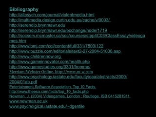 Bibliography
http://allpsych.com/journal/violentmedia.html
http://multimedia.design.curtin.edu.au/cache/v/0003/
http://serendip.brynmawr.edu
http://serendip.brynmawr.edu/exchange/node/1719
http://socserv.mcmaster.ca/soc/courses/stpp4C03/ClassEssay/videoga
mes.htm
http://www.bmj.com/cgi/content/full/331/7509/122
http://www.buzzle.com/editorials/text2-27-2004-51038.asp
http://www.childrennow.org
http://www.gameinnovator.com/health.php
http://www.gamestudies.org/0301/fromme/
Merriam-Webster Online. http://www.m-w.com
http://www.psychology.iastate.edu/faculty/caa/abstracts/2000-
2004/01ab.pdf
Entertainment Software Association. Top 10 Facts.
http://www.theesa.com/facts/top_10_facts.php
Newman, J. (2004) Videogames, London : Routlege. ISB 0415281911
www.newman.ac.uk
www.psycholgical.iastate.edu/~dgentile
 