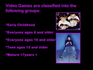 Video Games are classified into the
following groups:
*Early Childhood
*Everyone ages 6 and older
*Everyone ages 10 and older
*Teen ages 13 and older
*Mature 17years +
 