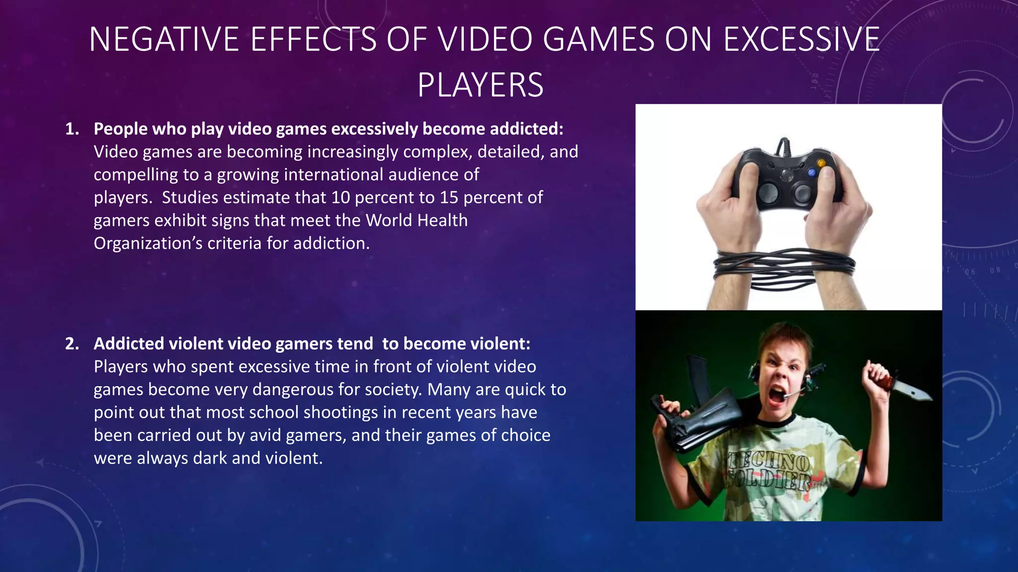 NEGATIVE EFFECTS OF VIDEO GAMES ON EXCESSIVE
PLAYERS
1. People who play video games excessively become addicted:
Video games are becoming increasingly complex, detailed, and
compelling to a growing international audience of
players. Studies estimate that 10 percent to 15 percent of
gamers exhibit signs that meet the World Health
Organization’s criteria for addiction.
2. Addicted violent video gamers tend to become violent:
Players who spent excessive time in front of violent video
games become very dangerous for society. Many are quick to
point out that most school shootings in recent years have
been carried out by avid gamers, and their games of choice
were always dark and violent.
 