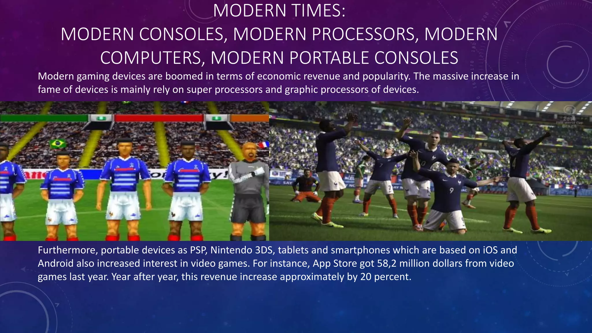 MODERN TIMES:
MODERN CONSOLES, MODERN PROCESSORS, MODERN
COMPUTERS, MODERN PORTABLE CONSOLES
Modern gaming devices are boomed in terms of economic revenue and popularity. The massive increase in
fame of devices is mainly rely on super processors and graphic processors of devices.
Furthermore, portable devices as PSP, Nintendo 3DS, tablets and smartphones which are based on iOS and
Android also increased interest in video games. For instance, App Store got 58,2 million dollars from video
games last year. Year after year, this revenue increase approximately by 20 percent.
 