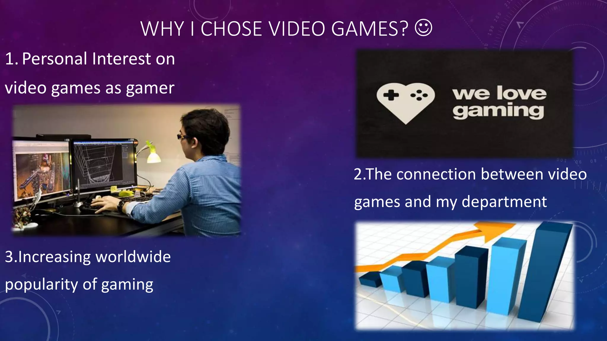 WHY I CHOSE VIDEO GAMES? 
1.Personal Interest on
video games as gamer
2.The connection between video
games and my department
3.Increasing worldwide
popularity of gaming
 