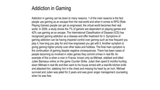 Addiction in Gaming
Addiction in gaming can be down to many reasons. 1 of the main reasons is the fact
people use gaming as an escape from the real world and when it comes to RPG (Role
Playing Games) people can get so engrossed, the virtual world becomes their real
world. In 2009, a study shows the 7% of gamers are dependent on playing games and
42% use gaming as an escape. The International Classification of Disease (ICD) has
recognized gaming addiction as a disease and offer treatment for it. Symptoms of
gaming addiction can be having impaired control over gaming such as how frequent you
play it, how long you play for and how engrossed you get with it. Another symptom is
giving gaming higher priority over other tasks and hobbies. The final main symptom is
the continuation of gaming despite negative consequences. There has been cases of
people becoming so involved in video games they commit crimes in real life. An
example of this is when a man in France, known only as Mikhael, stabbed and killed
Julien Barreaux online on the game Counter Strike. Julien then spent 6 months hunting
down Mikhael in real life and then went to his house armed with a real-life kitchen knife
and attacked him, stabbing him in the chest and missing his heart by an inch. Mikhael
survived and Julien was jailed for 2 years and was given anger management counseling
when he was free.
 