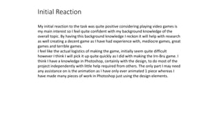 Initial Reaction
My initial reaction to the task was quite positive considering playing video games is
my main interest so I feel quite confident with my background knowledge of the
overall topic. By having this background knowledge I reckon it will help with research
as well creating a decent game as I have had experience with, mediocre games, great
games and terrible games.
I feel like the actual logistics of making the game, initially seem quite difficult
however I think I will pick it up quite quickly as I did with making the Irn-Bru game. I
think I have a knowledge in Photoshop, certainly with the design, to do most of the
project independently with little help required from others. The only part I may need
any assistance on is the animation as I have only ever animated 1 piece whereas I
have made many pieces of work in Photoshop just using the design elements.
 