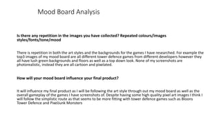 Mood Board Analysis
Is there any repetition in the images you have collected? Repeated colours/images
styles/fonts/tone/mood
There is repetition in both the art styles and the backgrounds for the games I have researched. For example the
top3 images of my mood board are all different tower defence games from different developers however they
all have lush green backgrounds and floors as well as a top down look. None of my screenshots are
photorealistic, instead they are all cartoon and pixelated.
How will your mood board influence your final product?
It will influence my final product as I will be following the art style through out my mood board as well as the
overall gameplay of the games I have screenshots of. Despite having some high quality pixel art images I think I
will follow the simplistic route as that seems to be more fitting with tower defence games such as Bloons
Tower Defence and PixelJunk Monsters
 