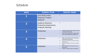 WEEK OVERALL PLAN SPECIFIC TASKS
1 Case Study, Initial
Response, Product
Research

2 Audience Research,
Production Experiments,
Proposal, Planning

3 Production  Create the assets using a pixel art style
and Adobe Photoshop.
 Create the background in high quality
pixel art/photorealistic background.
4 Production  Begin animating all of the video game
using Adobe Photoshop
 Create sound effects and music using
garage band
 Add sound effects and music to video
game
5 Evaluation  Self evaluate all the elements of my
video game
 Create a survey for peer assessment
Schedule
 
