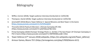 Bibliography
1. Wiffen, Connor (2018), Target audience interview (Conducted on 12/01/18)
2. Thompson, Daniel (2018), Target audience interview (Conducted on 12/01/18)
3. JeromeASF (2016) Bloons Tower Defense 5- Special Missions and Best Tower in the Game
(https://www.youtube.com/watch?v=fnPVPb2yBIA)
4. Throneful (2013) PixelJunk Monsters: Ultimate Gameplay (PC HD)
(https://www.youtube.com/watch?v=ptQ7bQczj2Y&t=63s)
5. Primal Gameplay (2018) Chomper Strategy Plants vs. Zombie 2 The best Power UP Chomper Gameplay in
PVZ 2 Game (https://www.youtube.com/watch?v=KMYMIX8Zuzo&t=156s)
6. Tower Defense (17th January 2018) wikipedia, (https://en.wikipedia.org/wiki/Tower_defense)
7. Armour Games, Bloons TD 5 (https://armorgames.com/play/17839/bloons-td-5)
 
