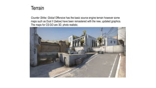 Terrain
Counter Strike: Global Offensive has the basic source engine terrain however some
maps such as Dust II (below) have been remastered with the new, updated graphics.
The maps for CS:GO are 3D, photo realistic.
 