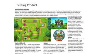 Existing Product
Bloons Tower Defense 5
Bloons Tower Defense is a strategy defense game in which you have to stop a wave of balloons of different levels from reaching the end
of a path. You start with a little bit of money to buy your first, basic defense, which is most likely monkey related. You gain money for
each balloon you destroy and then with that money you can buy more defenses that can destroy the higher level balloons easier. The
standard mode of the game is survival where you survive rounds for as long as possible.
Genre/setting/gameplay
The world is a very fictional
world with cartoon monkeys
fighting a series of balloons. It is
a strategy game where you have
to think of the most cost
effective way to survive the
waves of balloons. There is a
multiplayer option which makes
the game more competitive and
gives people incentive to play
and win. The multiplayer option
is making sure you survive
longer than your opponent.
Studio
The studio behind Bloons Tower
Defense is Ninja Kiwi, a New
Zealand based company that
focuses mainly on flash games. It
has however branched out to
Nintendo, mobile on portable
PlayStation. Although recently
Ninja Kiwi has made the step in
producing a game available on
steam.
Angle and Sound
The angle for this game is an over head view which
allows for the whole map to be seen. This style is
normally popular with RPG games such as Pokémon
and Zelda. The sound for the game is a basic,
elevator style theme and has no dialogue. The sound
effects of shooting and balloons popping sounds
very cartoon-esc
Colours
Bloons Tower Defense has a very child friendly
colour scheme, with a bright cartoon feel. All
the characters also look very cartoon with
their very round heads and stumpy bodies. The
scenery will change the colour of the level
however it doesn’t really create a different
effect to the game
 
