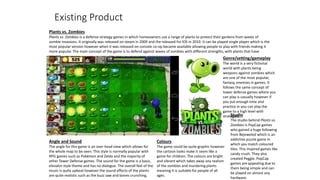 Existing Product
Plants vs. Zombies
Plants vs. Zombies is a defense strategy games in which homeowners use a range of plants to protect their gardens from waves of
zombie invasions. It originally was released on steam in 2009 and the released fro IOS in 2010. It can be played single player which is the
most popular version however when it was released on console co-op became available allowing people to play with friends making it
more popular. The main concept of the game is to defend against waves of zombies with different strengths, with plants that have
powers.
Colours
The game could be quite graphic however
the cartoon looks make it seem like a
game for children. The colours are bright
and vibrant which takes away any realism
of the zombies and murdering plants
meaning it is suitable for people of all
ages.
Genre/setting/gameplay
The world is a very fictional
world with plants being
weapons against zombies which
are one of the most popular,
fantasy, enemies in games. It
follows the same concept of
tower defense games where you
can play is casually however if
you put enough time and
practice in you can play the
game to a high level with
strategies.Studio
The studio behind Plants vs.
Zombies is PopCap games
who gained a huge following
from Bejeweled which is an
addictive puzzle game in
which you match coloured
tiles. This inspired games like
candy crush. They also
created Peggle. PopCap
games are appealing due to
them being simple and can
be played on almost any
hardware.
Angle and Sound
The angle for this game is an over head view which allows for
the whole map to be seen. This style is normally popular with
RPG games such as Pokémon and Zelda and the majority of
other Tower Defense games. The sound for the game is a basic,
elevator style theme and has no dialogue. The overall feel of the
music is quite upbeat however the sound effects of the plants
are quite realistic such as the buzz saw and bones crunching.
 