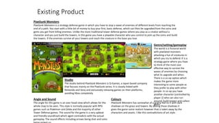 Existing Product
PixelJunk Monsters
PixelJunk Monsters is a strategy defense game in which you have to stop a wave of enemies of different levels from reaching the
end of a path. You start with a little bit of money to buy your first, basic defense, which can then be upgraded from the coins and
gems you get from killing enemies. Unlike the more traditional tower defense games where you play as a creator without a
character and you just build the towers, in this game you have a playable character who you control to pick up the coins and build
the towers. If the enemies survive all your towers and reach the creature in the base you lose.
Genre/setting/gameplay
The world is a fictional world
with pixelated monsters
attacking a hut of creatures in
which you try to defend. It is a
strategy game where you have
to think of the most cost
effective way to survive the
waves of enemies by choosing
what to upgrade and when.
There is a co-op option which
makes the game more
interesting to some people as
they prefer to play with other
people. In co-op you have
another character (controlled by
player 2) who can also run
around, build towers and collect
gems.
Studio
The studio behind PixelJunk Monsters is Q-Games, a Japan based company
that focuses mainly on the PixelJunk series. It is closely linked with
Nintendo and Sony and exclusively releasing games on their platforms,
avoiding Xbox completely.
Angle and Sound
The angle for this game is an over head view which allows for the
whole map to be seen. This style is normally popular with RPG
games such as Pokémon and Zelda and the majority of other
Tower Defense games. The sound for the game is a very upbeat
and friendly soundtrack which again contradicts with the actual
gameplay. The sound effects including arrows being shot and coins
Colours
PixelJunk Monsters has somewhat of a grainy feel to it with dark
shadows on the grass and towers. By adding these shadows it
gives the game some realism however that is taken away by the
characters and assets. I like this contradictions of art style.
 