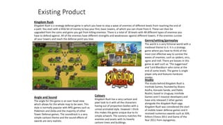 Existing Product
Kingdom Rush
Kingdom Rush is a strategy defense game in which you have to stop a wave of enemies of different levels from reaching the end of
a path. You start with a little bit of money to buy your first, basic towers, of which you can chose from 4. These can then be
upgraded from the coins and gems you get from killing enemies. There is a total of 18 levels with 48 different types of enemies you
have to defend against. All of the enemies have different strengths and weaknesses against different towers. If the enemies survive
all your towers and reach the defense point you lose.
Genre/setting/gameplay
The world is a very fictional world with a
medieval theme to it. It is a strategy
game where you have to think of the
most cost effective way to survive the
waves of enemies, such as spiders, orcs,
ogres and troll. There are bosses in this
game as well such as ‘The Juggernaut’
and ‘Lord Blackburn who come at the
end of some levels. The game is single
player only and features hardcore
modes.
Studio
The studio behind Kingdom Rush is
Ironhide Games, founded by Alvaro
Azofra, Gonzalo Sande, and Pablo
Realini, based in Uruguay. Ironhide
Games aren’t massive developers and
have only released 2 other games
alongside the Kingdom Rush saga.
Kingdom Rush was considered the start
of mobile tower defense games and it
received numerous awards such as IGN,
Editors Choice 2011 and Game of the
Year 2011 from Jayisgames.
Colours
Kingdom Rush has a very cartoon and
pixel look to it with all the characters
having out of proportion bodies with a
unreal animated style. However I think
this makes the game unique due to its
simple artwork. The scenery matches the
enemies and assets with its heavily
cartoon trees and buildings.
Angle and Sound
The angle for this game is an over head view
which allows for the whole map to be seen. This
style is normally popular with RPG games such as
Pokémon and Zelda and the majority of other
Tower Defense games. The soundtrack is a very
simple cartoon theme and the sound effects of
swords are very realistic.
 