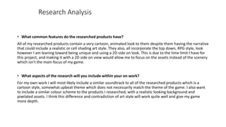 • What common features do the researched products have?
All of my researched products contain a very cartoon, animated look to them despite them having the narrative
that could include a realistic or cell shading art style. They also, all incorporate the top down, RPG style, look
however I am leaning toward being unique and using a 2D side on look. This is due to the time limit I have for
this project, and making it with a 2D side on view would allow me to focus on the assets instead of the scenery
which isn't the main focus of my game.
• What aspects of the research will you include within your on work?
For my own work I will most likely include a similar soundtrack to all of the researched products which is a
cartoon style, somewhat upbeat theme which does not necessarily match the theme of the game. I also want
to include a similar colour scheme to the products I researched, with a realistic looking background and
pixelated assets. I think this difference and contradiction of art style will work quite well and give my game
more depth.
Research Analysis
 