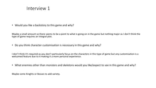 • Would you like a backstory to this game and why?
Maybe a small amount so there seems to be a point to what is going on in the game but nothing major as I don’t think the
type of game requires an integral plot.
• Do you think character customisation is necessary in this game and why?
I don’t think it’s required as you don’t particularly focus on the characters in this type of game but any customisation is a
welcomed feature due to it making it a more personal experience.
• What enemies other than monsters and skeletons would you like/expect to see in this game and why?
Maybe some Knights or Bosses to add variety.
Interview 1
 