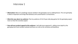 • Observation: More of a challenge may be needed in the gameplay such as adding bosses. The core gameplay
is what is important and things like backstory and customisation is unnecessary.
• What this says about my audience: That my audience of 16-19 year olds play games for the gameplay aspect
more so than the narrative aspect.
• How will your product appeal to this audience: I will add more opponent's, adding more depth to the
gameplay and more combat involved and focus on a bit on the narrative and backstory.
Interview 1
 