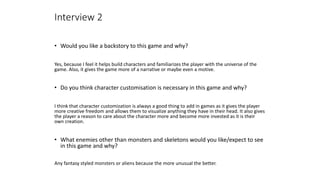 • Would you like a backstory to this game and why?
Yes, because I feel it helps build characters and familiarizes the player with the universe of the
game. Also, it gives the game more of a narrative or maybe even a motive.
• Do you think character customisation is necessary in this game and why?
I think that character customization is always a good thing to add in games as it gives the player
more creative freedom and allows them to visualize anything they have in their head. It also gives
the player a reason to care about the character more and become more invested as it is their
own creation.
• What enemies other than monsters and skeletons would you like/expect to see
in this game and why?
Any fantasy styled monsters or aliens because the more unusual the better.
Interview 2
 