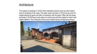 Architecture
The majority of buildings in CS:GO aren't enterable however some are which adds a
level of complexity to the maps. The walls, boxes and trees in CS:GO act as cover for
people playing the game and offer no interaction with the player. Often with the boxes
and trees in CS:GO they re just copies of a stock prop and then rotated to make it look
slightly different. This is because of the source engine having a limited prop amount.
 