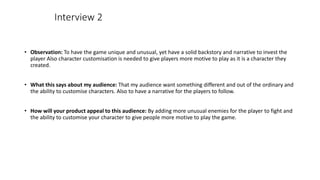 • Observation: To have the game unique and unusual, yet have a solid backstory and narrative to invest the
player Also character customisation is needed to give players more motive to play as it is a character they
created.
• What this says about my audience: That my audience want something different and out of the ordinary and
the ability to customise characters. Also to have a narrative for the players to follow.
• How will your product appeal to this audience: By adding more unusual enemies for the player to fight and
the ability to customise your character to give people more motive to play the game.
Interview 2
 