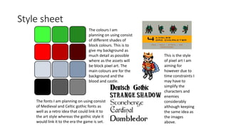 Style sheet
The fonts I am planning on using consist
of Medieval and Celtic gothic fonts as
well as a retro idea that could link it to
the art style whereas the gothic style it
would link it to the era the game is set.
The colours I am
planning on using consist
of different shades of
block colours. This is to
give my background as
much detail as possible
where as the assets will
be block pixel art. The
main colours are for the
background and the
blood and castle.
This is the style
of pixel art I am
aiming for
however due to
time constraints I
may have to
simplify the
characters and
enemies
considerably
although keeping
the same idea as
the images
above.
 
