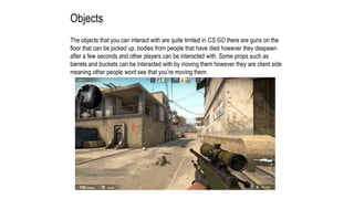 Objects
The objects that you can interact with are quite limited in CS:GO there are guns on the
floor that can be picked up, bodies from people that have died however they despawn
after a few seconds and other players can be interacted with. Some props such as
barrels and buckets can be interacted with by moving them however they are client side
meaning other people wont see that you’re moving them.
 