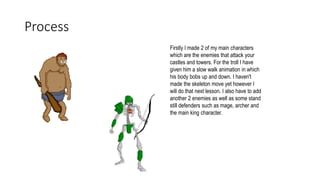 Process
Firstly I made 2 of my main characters
which are the enemies that attack your
castles and towers. For the troll I have
given him a slow walk animation in which
his body bobs up and down. I haven't
made the skeleton move yet however I
will do that next lesson. I also have to add
another 2 enemies as well as some stand
still defenders such as mage, archer and
the main king character.
 