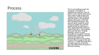 Process This is my loading screen for
my game. It contains 2
separate animations. One of
which is the swords that move
from side to side to give the
impression of them clashing
and the other is the loading
ellipses that give a ‘dot dot
dot’ loading animation. The
swords were made by hand
using an image of a normal
sword online as reference, I
then duplicated the sword to
make there be 2. The loading
text uses the font ‘Strange
Shadow’ which is used
throughout my game and the
ellipses was made by copying
several full stops and
animating them so every few
frames they change to the dot
next to it. I made this loop for a
sensible amount of time to
give the effect that the game is
actually loading.
 