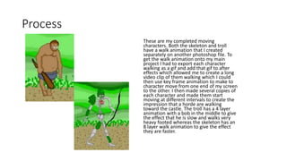 Process
These are my completed moving
characters. Both the skeleton and troll
have a walk animation that I created
separately on another photoshop file. To
get the walk animation onto my main
project I had to export each character
walking as a gif and add that gif to after
effects which allowed me to create a long
video clip of them walking which I could
then use key frame animation to make to
character move from one end of my screen
to the other. I then made several copies of
each character and made them start
moving at different intervals to create the
impression that a horde are walking
toward the castle. The troll has a 4 layer
animation with a bob in the middle to give
the effect that he is slow and walks very
heavy footed whereas the skeleton has an
8 layer walk animation to give the effect
they are faster.
 