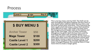 Process
This is my buy menu and my HUD. The HUD can be
seen throughout the game however the buy menu is
only shown when selected. Both the buy menu and
the HUD contain basic ariel fonts. This is because the
text is quite small and using a unique font would be
quite difficult to read. I also made usre they same
the background and border style as the buttons and
logo on the start page. This is to keep continuity
throughout my game. Both the buy menu and the
HUD have the same click animation where it is a
copy of the word in a lower opacity. On the HUD the
timer goes down every second and the money goes
down when money is spent in the buy menu. In my
short clip for my game only 1mcastle upgrade and
tower is bought however this could be more if I had
more time to create a longer game.
 
