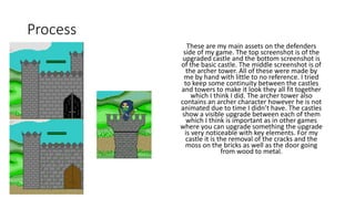 Process
These are my main assets on the defenders
side of my game. The top screenshot is of the
upgraded castle and the bottom screenshot is
of the basic castle. The middle screenshot is of
the archer tower. All of these were made by
me by hand with little to no reference. I tried
to keep some continuity between the castles
and towers to make it look they all fit together
which I think I did. The archer tower also
contains an archer character however he is not
animated due to time I didn’t have. The castles
show a visible upgrade between each of them
which I think is important as in other games
where you can upgrade something the upgrade
is very noticeable with key elements. For my
castle it is the removal of the cracks and the
moss on the bricks as well as the door going
from wood to metal.
 