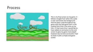 Process
This is my final screen on my game. It
follows straight from when the castle
is over and shows the background
that has been used throughout my
game with the text game over in the
cardinal font that is the same as my
title. If I had more time I would like to
have added an animation to the end
screen to give my game more depth
however due to time constraints I had
to leave it with a simple end game
screen
 
